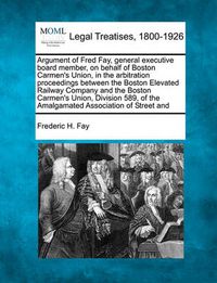 Cover image for Argument of Fred Fay, General Executive Board Member, on Behalf of Boston Carmen's Union, in the Arbitration Proceedings Between the Boston Elevated Railway Company and the Boston Carmen's Union, Division 589, of the Amalgamated Association of Street and