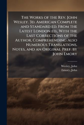 Cover image for The Works of the REV. John Wesley. 3D. American Complete and Standard Ed. from the Latest London Ed., with the Last Corrections of the Author, Comprehending Also Numerous Translations, Notes, and an Original Pref. by John Emory