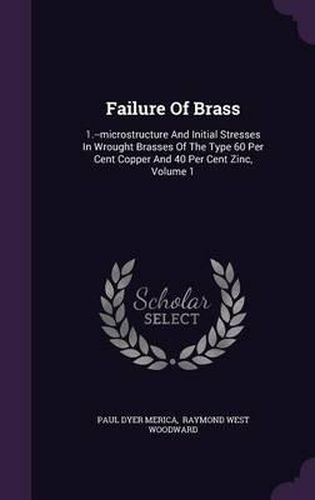 Failure of Brass: 1.--Microstructure and Initial Stresses in Wrought Brasses of the Type 60 Per Cent Copper and 40 Per Cent Zinc, Volume 1