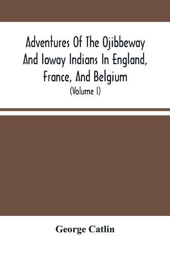 Adventures Of The Ojibbeway And Ioway Indians In England, France, And Belgium: Being Notes Of Eight Years' Travels And Residence In Europe With His North American Indian Collection (Volume I)