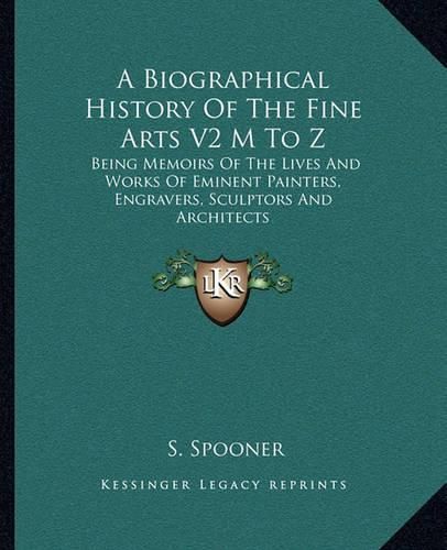 Cover image for A Biographical History of the Fine Arts V2 M to Z: Being Memoirs of the Lives and Works of Eminent Painters, Engravers, Sculptors and Architects