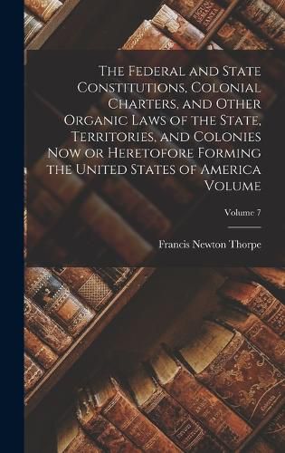 The Federal and State Constitutions, Colonial Charters, and Other Organic Laws of the State, Territories, and Colonies now or Heretofore Forming the United States of America Volume; Volume 7