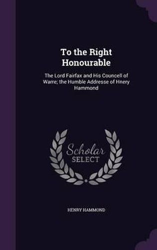 To the Right Honourable: The Lord Fairfax and His Councell of Warre; The Humble Addresse of Hnery Hammond