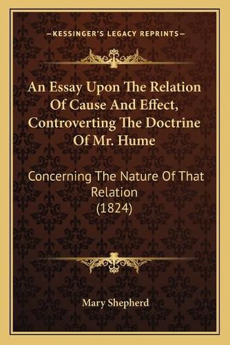 Cover image for An Essay Upon the Relation of Cause and Effect, Controverting the Doctrine of Mr. Hume: Concerning the Nature of That Relation (1824)