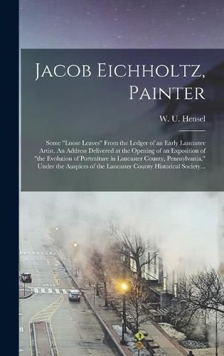 Jacob Eichholtz, Painter; Some loose Leaves From the Ledger of an Early Lancaster Artist. An Address Delivered at the Opening of an Exposition of the Evolution of Portraiture in Lancaster County, Pennsylvania, Under the Auspices of the Lancaster...