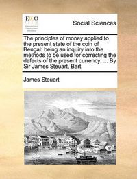 Cover image for The Principles of Money Applied to the Present State of the Coin of Bengal: Being an Inquiry Into the Methods to Be Used for Correcting the Defects of the Present Currency; ... by Sir James Steuart, Bart.