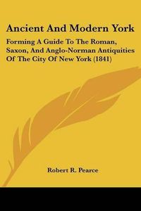 Cover image for Ancient And Modern York: Forming A Guide To The Roman, Saxon, And Anglo-Norman Antiquities Of The City Of New York (1841)