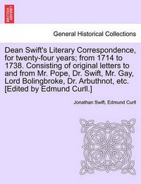 Cover image for Dean Swift's Literary Correspondence, for Twenty-Four Years; From 1714 to 1738. Consisting of Original Letters to and from Mr. Pope, Dr. Swift, Mr. Gay, Lord Bolingbroke, Dr. Arbuthnot, Etc. [Edited by Edmund Curll.]