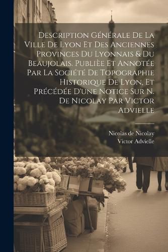 Cover image for Description generale de la ville de Lyon et des anciennes provinces du Lyonnais & du Beaujolais. Publiee et annotee par la Societe de topographie historique de Lyon, et precedee d'une notice sur N. de Nicolay par Victor Advielle