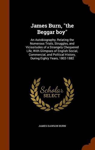 James Burn, the Beggar Boy: An Autobiography, Relating the Numerous Trials, Struggles, and Vicissitudes of a Strangely Chequered Life, with Glimpses of English Social, Commercial, and Political History, During Eighty Years, 1802-1882