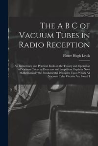 Cover image for The A B C of Vacuum Tubes in Radio Reception; an Elementary and Practical Book on the Theory and Operation of Vacuum Tubes as Detectors and Amplifiers. Explains Non-mathematically the Fundamental Principles Upon Which all Vacuum Tube Circuits are Based. I