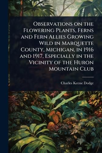 Cover image for Observations on the Flowering Plants, Ferns and Fern Allies Growing Wild in Marquette County, Michigan, in 1916 and 1917, Especially in the Vicinity of the Huron Mountain Club