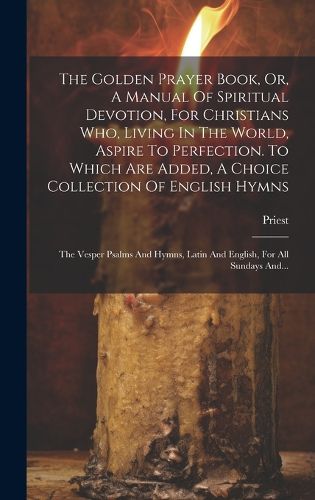 Cover image for The Golden Prayer Book, Or, A Manual Of Spiritual Devotion, For Christians Who, Living In The World, Aspire To Perfection. To Which Are Added, A Choice Collection Of English Hymns; The Vesper Psalms And Hymns, Latin And English, For All Sundays And...