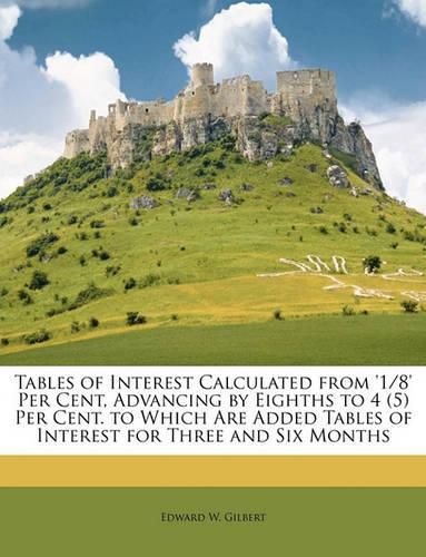 Cover image for Tables of Interest Calculated from '1/8' Per Cent, Advancing by Eighths to 4 (5) Per Cent. to Which Are Added Tables of Interest for Three and Six Months