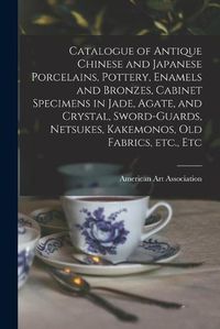 Cover image for Catalogue of Antique Chinese and Japanese Porcelains, Pottery, Enamels and Bronzes, Cabinet Specimens in Jade, Agate, and Crystal, Sword-guards, Netsukes, Kakemonos, Old Fabrics, Etc., Etc