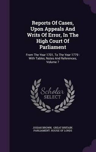 Cover image for Reports of Cases, Upon Appeals and Writs of Error, in the High Court of Parliament: From the Year 1701, to the Year 1779: With Tables, Notes and References, Volume 7