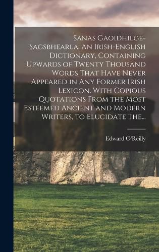 Sanas Gaoidhilge-Sagsbhearla. An Irish-English Dictionary, Containing Upwards of Twenty Thousand Words That Have Never Appeared in Any Former Irish Lexicon. With Copious Quotations From the Most Esteemed Ancient and Modern Writers, to Elucidate The...