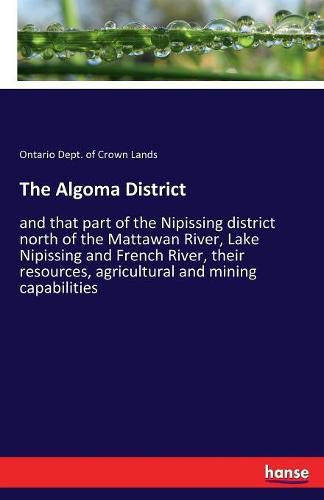 Cover image for The Algoma District: and that part of the Nipissing district north of the Mattawan River, Lake Nipissing and French River, their resources, agricultural and mining capabilities