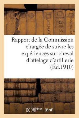 Rapport de la Commission Chargee de Suivre Les Experiences Sur Cheval d'Attelage d'Artillerie 1909: Chevaux de Trait de l'Artillerie