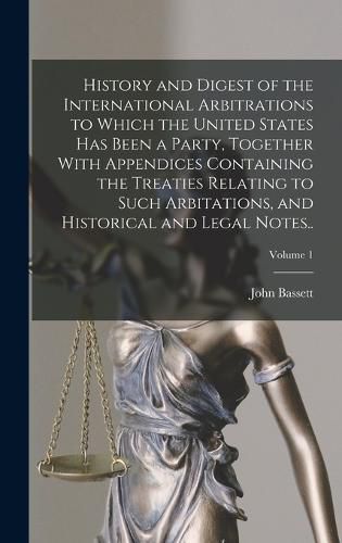 Cover image for History and Digest of the International Arbitrations to Which the United States Has Been a Party, Together With Appendices Containing the Treaties Relating to Such Arbitations, and Historical and Legal Notes..; Volume 1