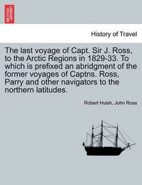 Cover image for The Last Voyage of Capt. Sir J. Ross, to the Arctic Regions in 1829-33. to Which Is Prefixed an Abridgment of the Former Voyages of Captns. Ross, Parry and Other Navigators to the Northern Latitudes.