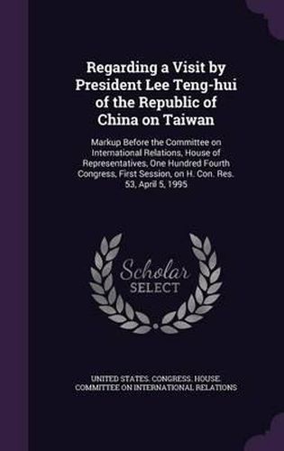 Cover image for Regarding a Visit by President Lee Teng-Hui of the Republic of China on Taiwan: Markup Before the Committee on International Relations, House of Representatives, One Hundred Fourth Congress, First Session, on H. Con. Res. 53, April 5, 1995