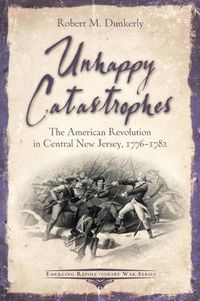 Cover image for Unhappy Catastrophes: The American Revolution in Central New Jersey, 1776-1782