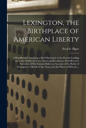 Lexington, the Birthplace of American Liberty; a Handbook Containing a Brief Summary of the Events Leading up to the Outbreak of the American Revolution--Paul Revere's Narrative of His Famous Ride--an Account of the Battle of Lexington--a Sketch of The...