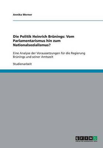 Cover image for Die Politik Heinrich Brunings: Vom Parlamentarismus hin zum Nationalsozialismus?: Eine Analyse der Voraussetzungen fur die Regierung Brunings und seiner Amtszeit