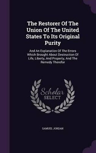 Cover image for The Restorer of the Union of the United States to Its Original Purity: And an Explanation of the Errors Which Brought about Destruction of Life, Liberty, and Property, and the Remedy Therefor