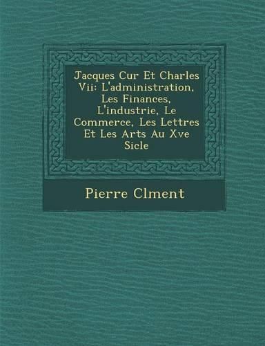 Cover image for Jacques C Ur Et Charles VII: L'Administration, Les Finances, L'Industrie, Le Commerce, Les Lettres Et Les Arts Au Xve Si Cle