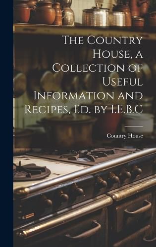 Cover image for The Country House, a Collection of Useful Information and Recipes, Ed. by I.E.B.C