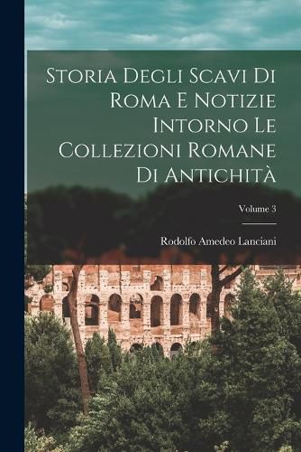 Cover image for Storia Degli Scavi Di Roma E Notizie Intorno Le Collezioni Romane Di Antichita; Volume 3
