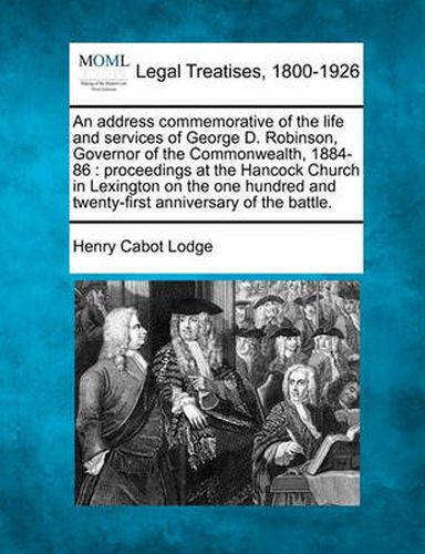 An Address Commemorative of the Life and Services of George D. Robinson, Governor of the Commonwealth, 1884-86: Proceedings at the Hancock Church in Lexington on the One Hundred and Twenty-First Anniversary of the Battle.