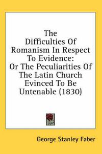 Cover image for The Difficulties of Romanism in Respect to Evidence: Or the Peculiarities of the Latin Church Evinced to Be Untenable (1830)