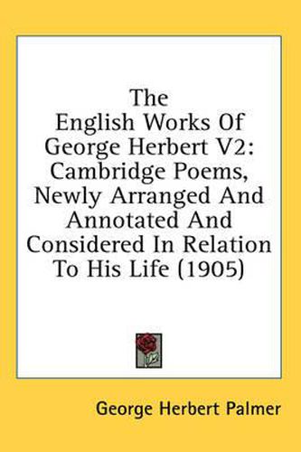 The English Works of George Herbert V2: Cambridge Poems, Newly Arranged and Annotated and Considered in Relation to His Life (1905)