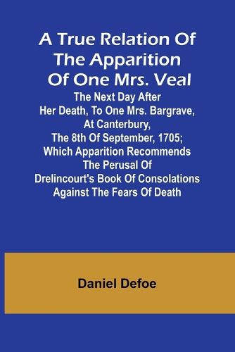 A True Relation of the Apparition of one Mrs. Veal The Next Day after Her Death, to one Mrs. Bargrave, at Canterbury, the 8th of September, 1705; which Apparition Recommends the Perusal of Drelincourt's Book of Consolations against the Fears of Death