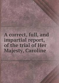 Cover image for A correct, full, and impartial report, of the trial of Her Majesty, Caroline