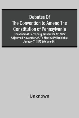 Debates Of The Convention To Amend The Constitution Of Pennsylvania; Convened At Harrisburg, November 12, 1872 Adjourned November 27, To Meet At Philadelphia, January 7, 1873 (Volume Ix)