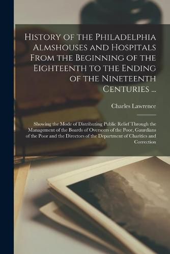 Cover image for History of the Philadelphia Almshouses and Hospitals From the Beginning of the Eighteenth to the Ending of the Nineteenth Centuries ...: Showing the Mode of Distributing Public Relief Through the Management of the Boards of Overseers of the Poor, ...