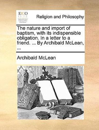 Cover image for The Nature and Import of Baptism, with Its Indispensible Obligation. in a Letter to a Friend. ... by Archibald McLean, ...