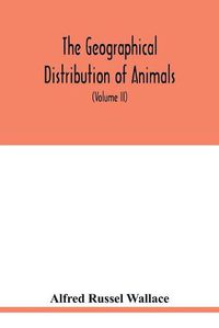 Cover image for The geographical distribution of animals. With a study of the relations of living and extinct faunas as elucidating the past changes of the earth's surface (Volume II)