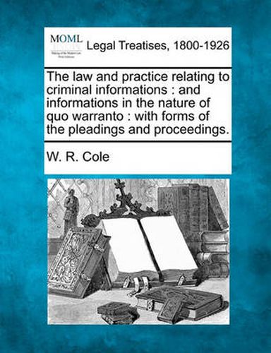 Cover image for The Law and Practice Relating to Criminal Informations: And Informations in the Nature of Quo Warranto: With Forms of the Pleadings and Proceedings.