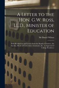 Cover image for A Letter to the Hon. G.W. Ross, LL.D., Minister of Education [microform]: With Resolutions and Letters From the Board of Trustees, the Faculty, Heads of Universities, Graduates, &c., in Approval of College Residence