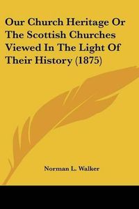 Cover image for Our Church Heritage or the Scottish Churches Viewed in the Light of Their History (1875)