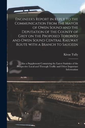 Cover image for Engineer's Report in Reply to the Communication From the Mayor of Owen Sound and the Deputation of the County of Grey on the Proposed Toronto and Owen Sound Central Railway Route With a Branch to Saugeen [microform]