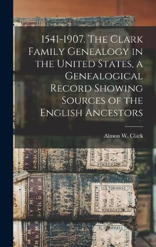 Cover image for 1541-1907. The Clark Family Genealogy in the United States, a Genealogical Record Showing Sources of the English Ancestors