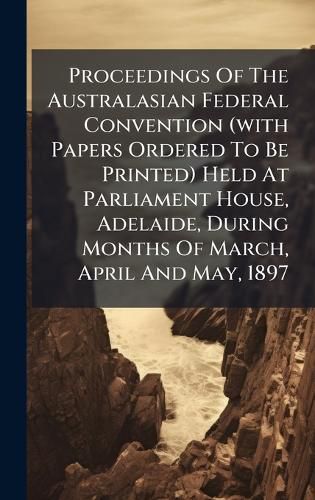 Cover image for Proceedings Of The Australasian Federal Convention (with Papers Ordered To Be Printed) Held At Parliament House, Adelaide, During Months Of March, April And May, 1897