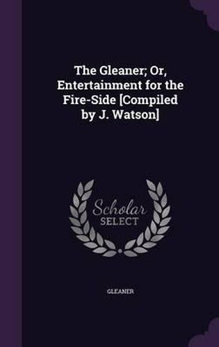 The Gleaner; Or, Entertainment for the Fire-Side [Compiled by J. Watson]