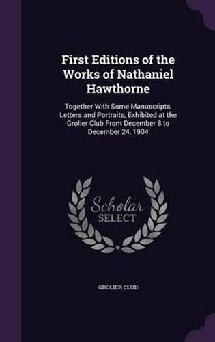 Cover image for First Editions of the Works of Nathaniel Hawthorne: Together with Some Manuscripts, Letters and Portraits, Exhibited at the Grolier Club from December 8 to December 24, 1904